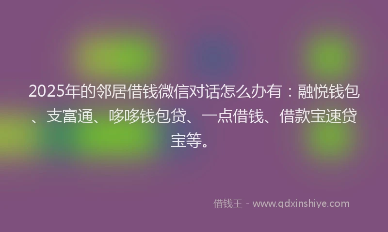 2025年的邻居借钱微信对话怎么办有:融悦钱包、支富通、哆哆钱包贷、一点借钱、借款宝速贷宝等。