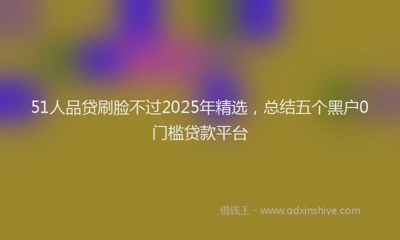 51人品贷刷脸不过2025年精选，总结五个黑户0门槛贷款平台