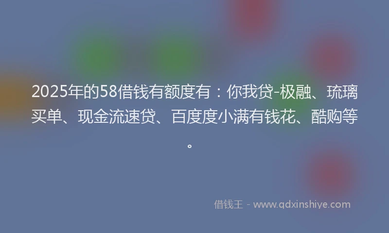 2025年的58借钱有额度有：你我贷-极融、琉璃买单、现金流速贷、百度度小满有钱花、酷购等。