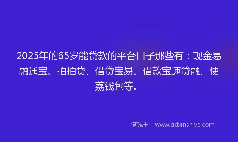 2025年的65岁能贷款的平台口子那些有：现金易融通宝、拍拍贷、借贷宝易、借款宝速贷融、便荔钱包等。