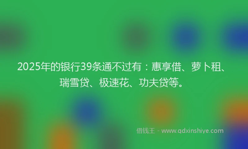 2025年的银行39条通不过有：惠享借、萝卜租、瑞雪贷、极速花、功夫贷等。