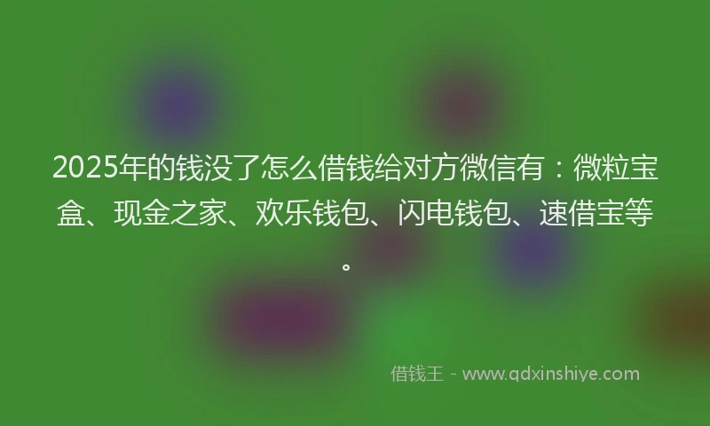 2025年的钱没了怎么借钱给对方微信有：微粒宝盒、现金之家、欢乐钱包、闪电钱包、速借宝等。