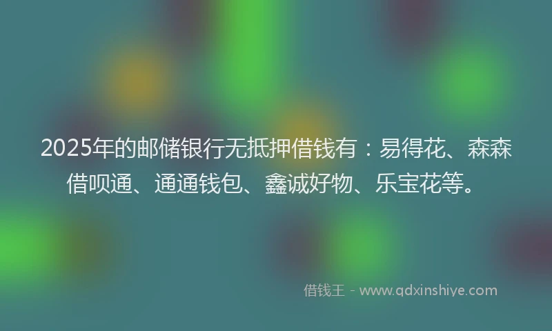 2025年的邮储银行无抵押借钱有：易得花、森森借呗通、通通钱包、鑫诚好物、乐宝花等。