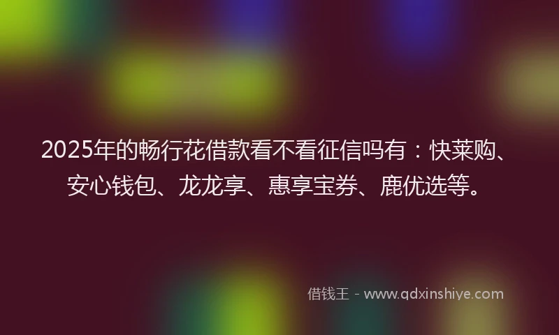 2025年的畅行花借款看不看征信吗有：快莱购、安心钱包、龙龙享、惠享宝券、鹿优选等。