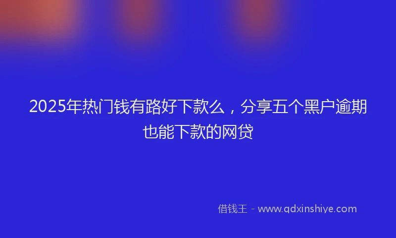 2025年热门钱有路好下款么，分享五个黑户逾期也能下款的网贷