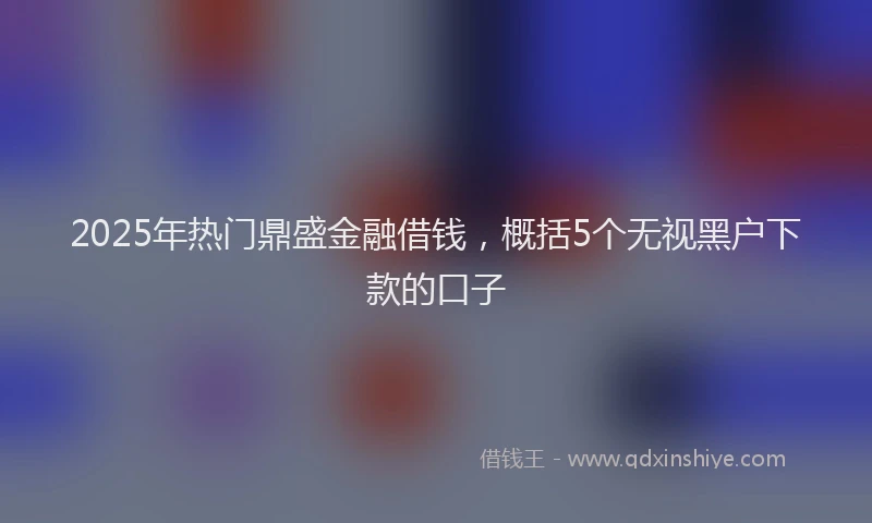 2025年热门鼎盛金融借钱，概括5个无视黑户下款的口子
