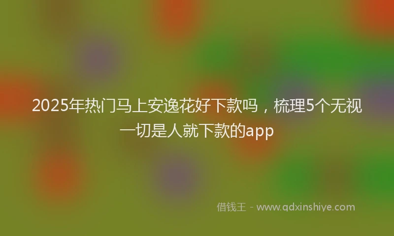 2025年热门马上安逸花好下款吗，梳理5个无视一切是人就下款的app