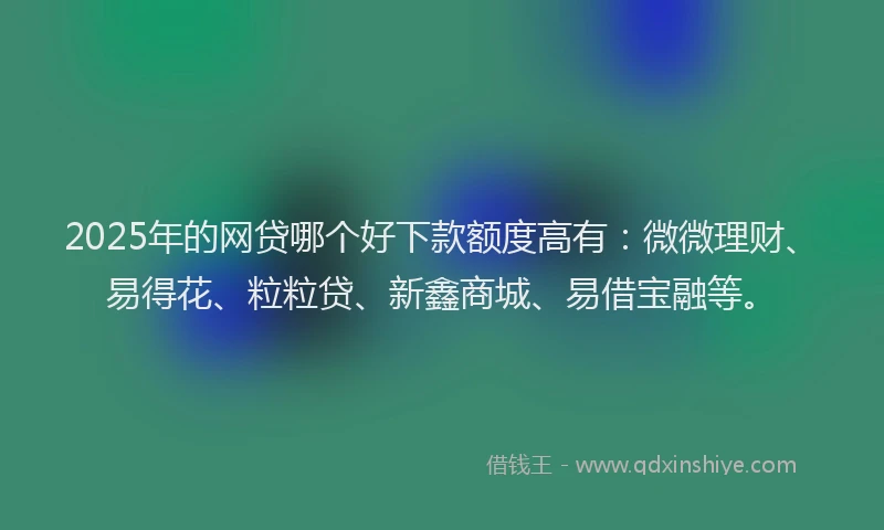 2025年的网贷哪个好下款额度高有：微微理财、易得花、粒粒贷、新鑫商城、易借宝融等。