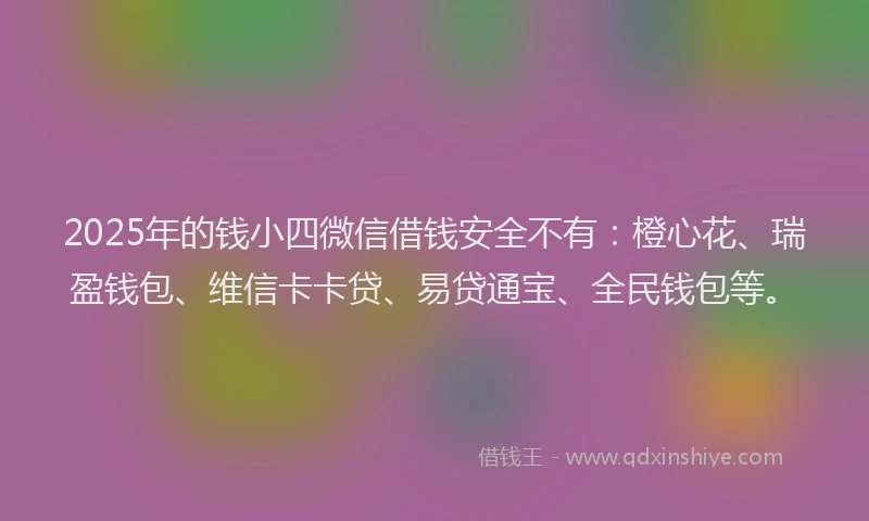 2025年的钱小四微信借钱安全不有：橙心花、瑞盈钱包、维信卡卡贷、易贷通宝、全民钱包等。