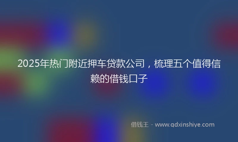 2025年热门附近押车贷款公司,梳理五个值得信赖的借钱口子