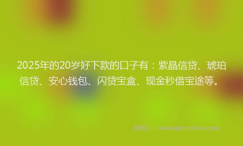 2025年的20岁好下款的口子有：紫晶信贷、琥珀信贷、安心钱包、闪贷宝盒、现金秒借宝途等。