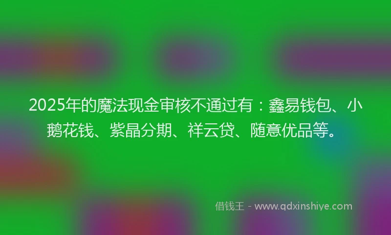 2025年的魔法现金审核不通过有：鑫易钱包、小鹅花钱、紫晶分期、祥云贷、随意优品等。
