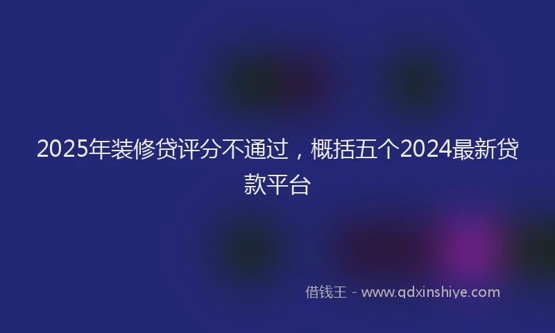 2025年装修贷评分不通过，概括五个2024最新贷款平台
