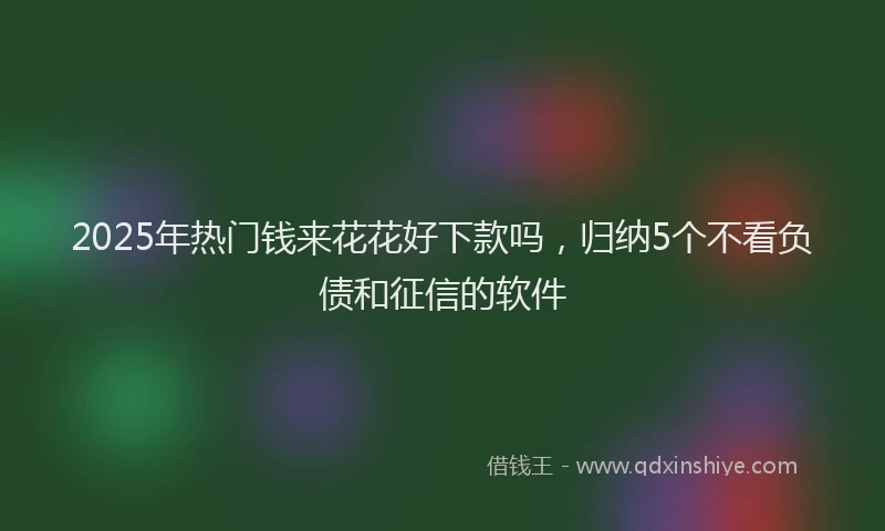 2025年热门钱来花花好下款吗，归纳5个不看负债和征信的软件