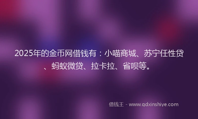 2025年的金币网借钱有：小喵商城、苏宁任性贷、蚂蚁微贷、拉卡拉、省呗等。