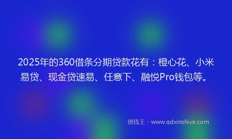 2025年的360借条分期贷款花有:橙心花、小米易贷、现金贷速易、任意下、融悦Pro钱包等。