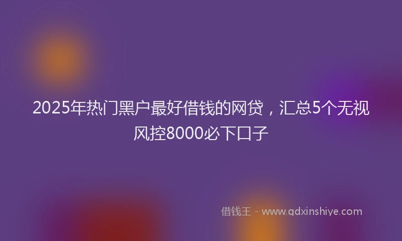 2025年热门黑户最好借钱的网贷,汇总5个无视风控8000必下口子