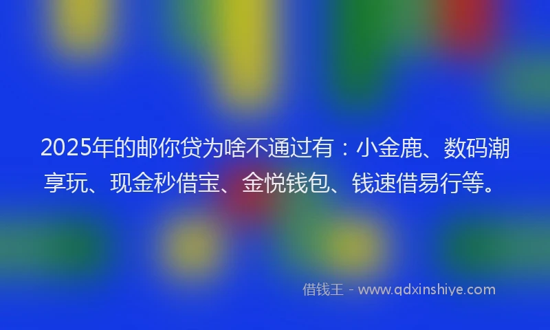 2025年的邮你贷为啥不通过有：小金鹿、数码潮享玩、现金秒借宝、金悦钱包、钱速借易行等。