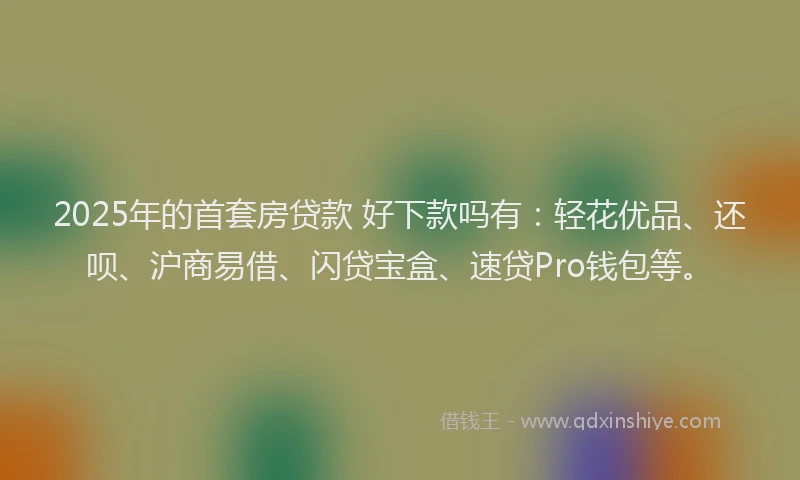2025年的首套房贷款 好下款吗有：轻花优品、还呗、沪商易借、闪贷宝盒、速贷Pro钱包等。