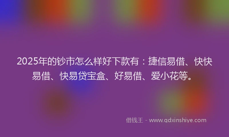 2025年的钞市怎么样好下款有：捷信易借、快快易借、快易贷宝盒、好易借、爱小花等。