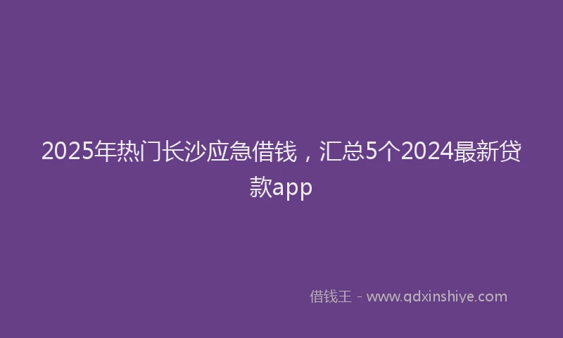 2025年热门长沙应急借钱，汇总5个2024最新贷款app