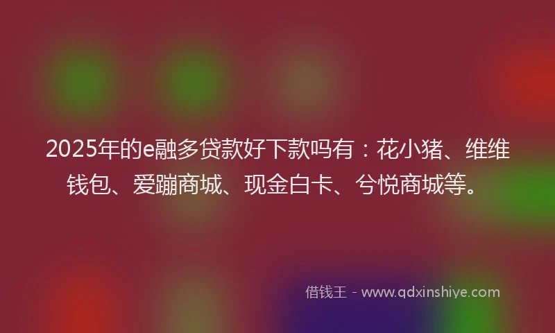 2025年的e融多贷款好下款吗有：花小猪、维维钱包、爱蹦商城、现金白卡、兮悦商城等。
