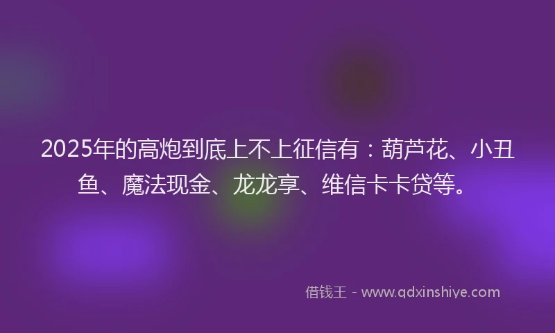 2025年的高炮到底上不上征信有：葫芦花、小丑鱼、魔法现金、龙龙享、维信卡卡贷等。