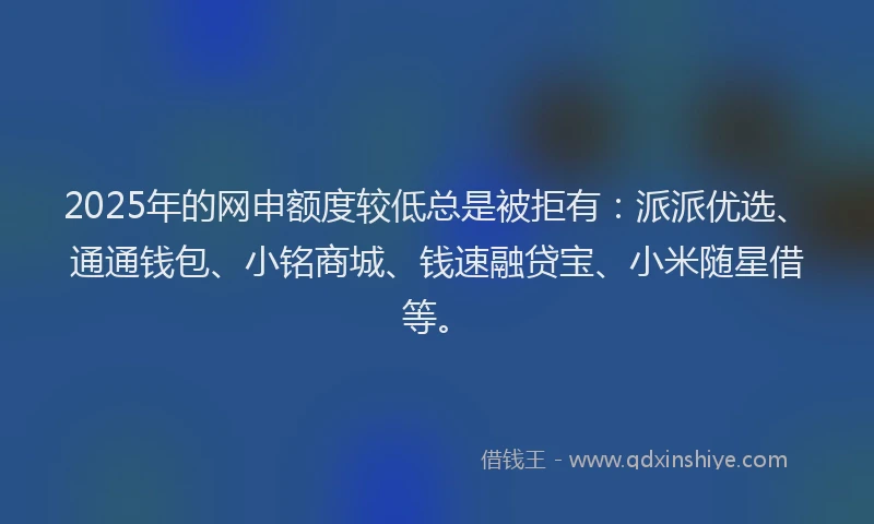 2025年的网申额度较低总是被拒有：派派优选、通通钱包、小铭商城、钱速融贷宝、小米随星借等。