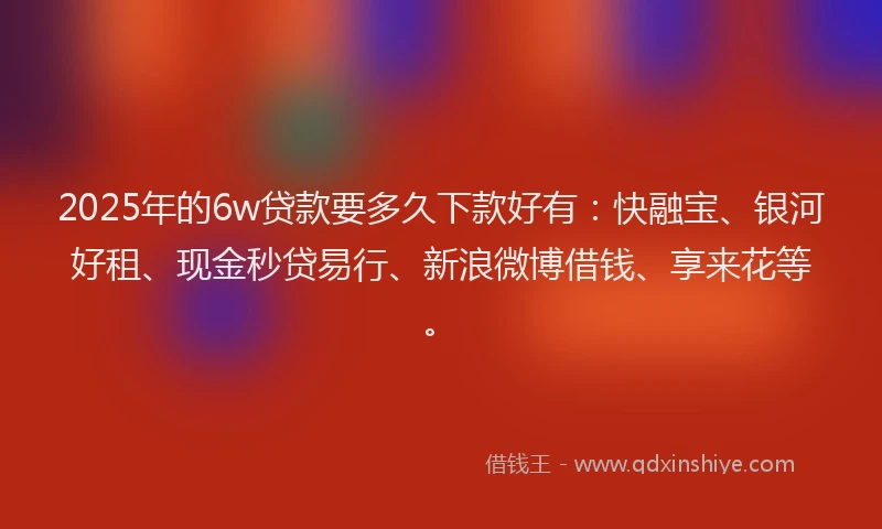 2025年的6w贷款要多久下款好有：快融宝、银河好租、现金秒贷易行、新浪微博借钱、享来花等。