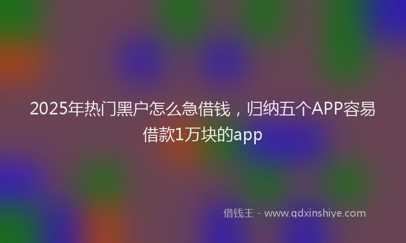 2025年热门黑户怎么急借钱，归纳五个APP容易借款1万块的app