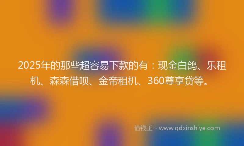 2025年的那些超容易下款的有：现金白鸽、乐租机、森森借呗、金帝租机、360尊享贷等。