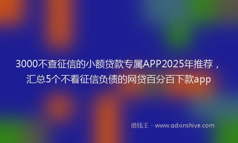 3000不查征信的小额贷款专属APP2025年推荐，汇总5个不看征信负债的网贷百分百下款app
