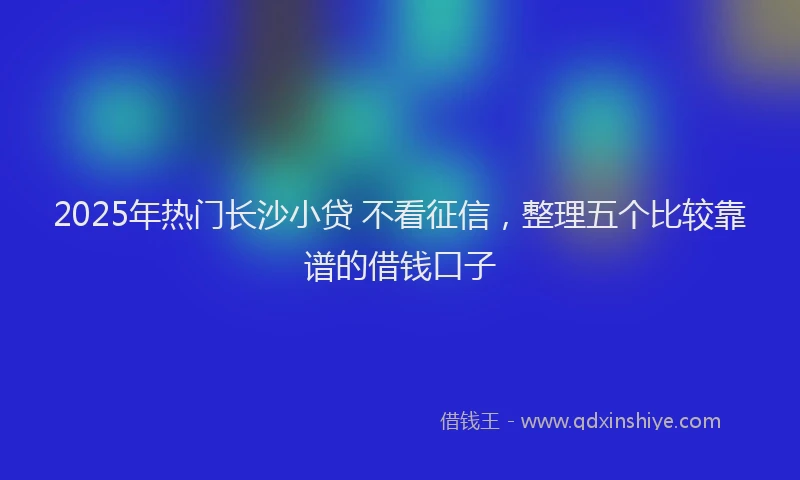 2025年热门长沙小贷 不看征信，整理五个比较靠谱的借钱口子