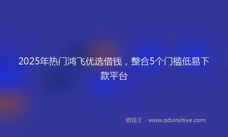 2025年热门鸿飞优选借钱，整合5个门槛低易下款平台