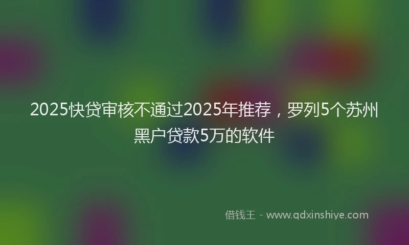 2025快贷审核不通过2025年推荐,罗列5个苏州黑户贷款5万的软件