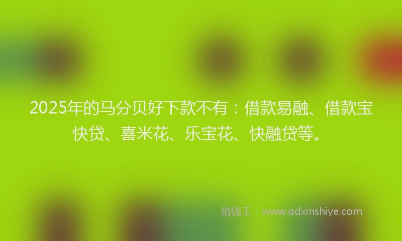 2025年的马分贝好下款不有：借款易融、借款宝快贷、喜米花、乐宝花、快融贷等。