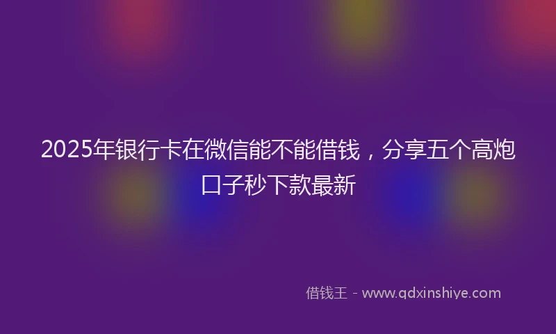2025年银行卡在微信能不能借钱，分享五个高炮口子秒下款最新