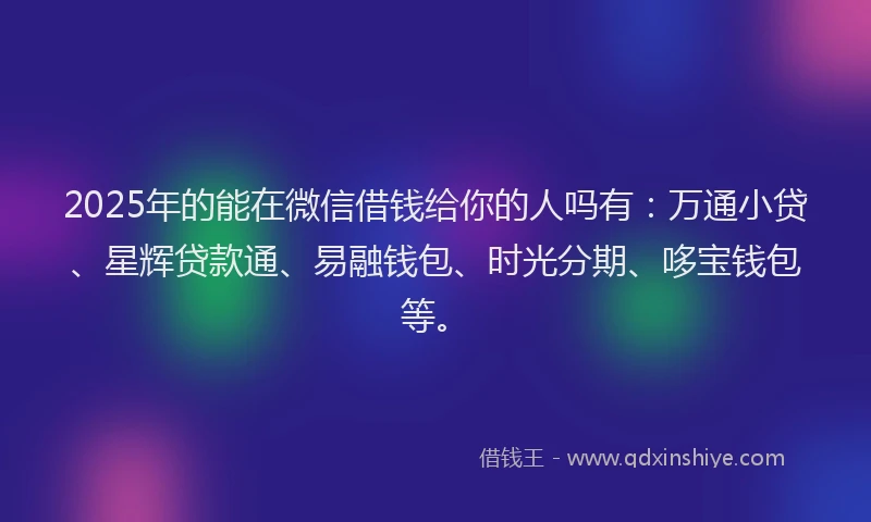 2025年的能在微信借钱给你的人吗有：万通小贷、星辉贷款通、易融钱包、时光分期、哆宝钱包等。