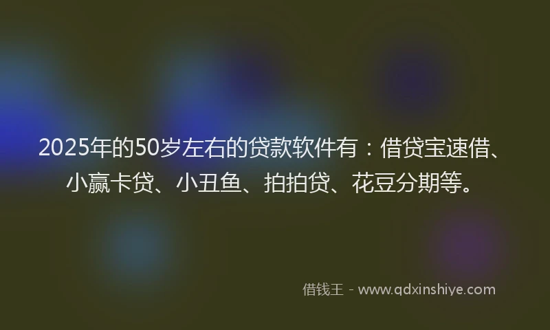 2025年的50岁左右的贷款软件有：借贷宝速借、小赢卡贷、小丑鱼、拍拍贷、花豆分期等。