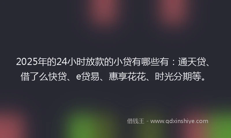 2025年的24小时放款的小贷有哪些有：通天贷、借了么快贷、e贷易、惠享花花、时光分期等。