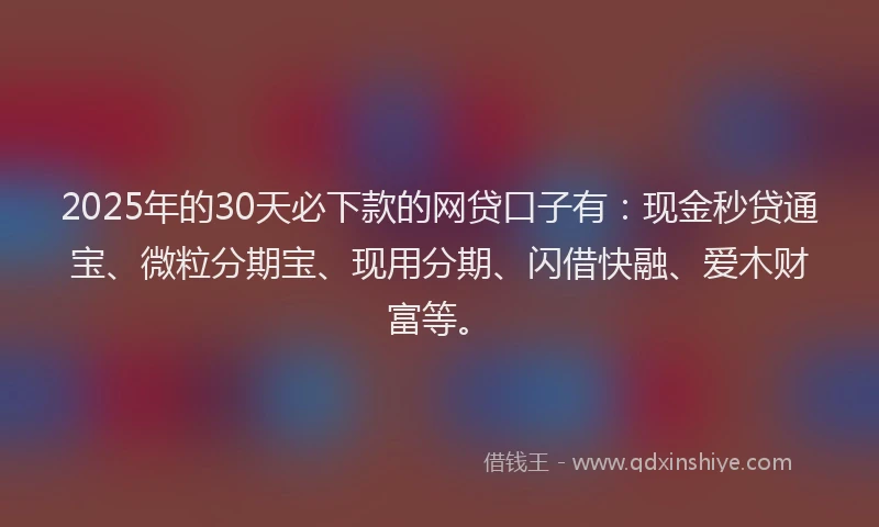 2025年的30天必下款的网贷口子有:现金秒贷通宝、微粒分期宝、现用分期、闪借快融、爱木财富等。