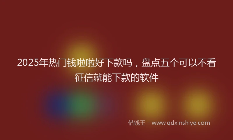 2025年热门钱啦啦好下款吗，盘点五个可以不看征信就能下款的软件