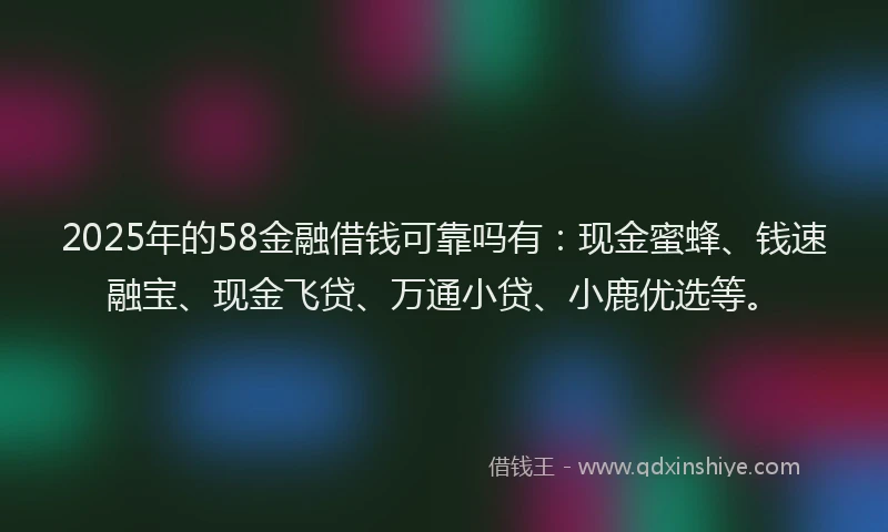 2025年的58金融借钱可靠吗有：现金蜜蜂、钱速融宝、现金飞贷、万通小贷、小鹿优选等。