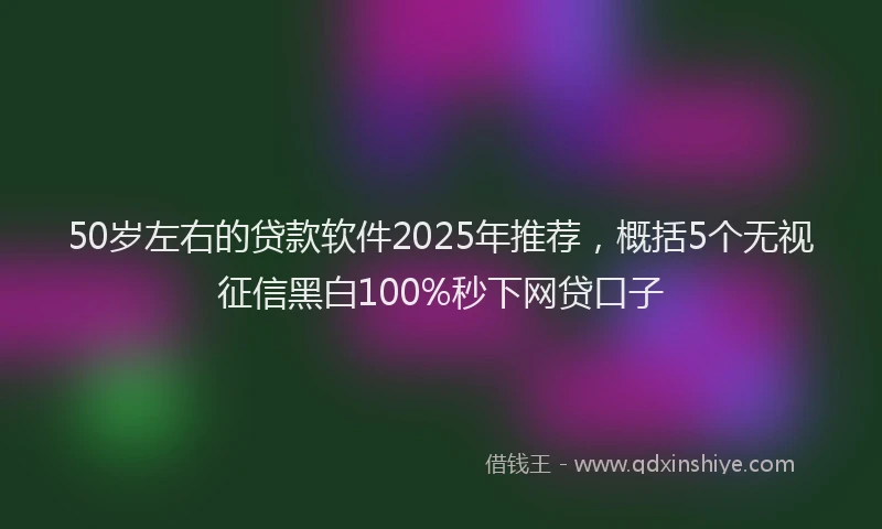 50岁左右的贷款软件2025年推荐，概括5个无视征信黑白100%秒下网贷口子