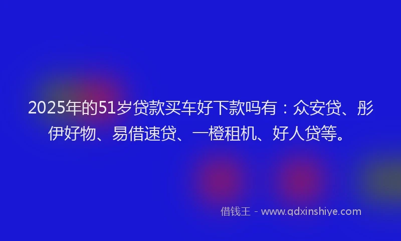 2025年的51岁贷款买车好下款吗有：众安贷、彤伊好物、易借速贷、一橙租机、好人贷等。