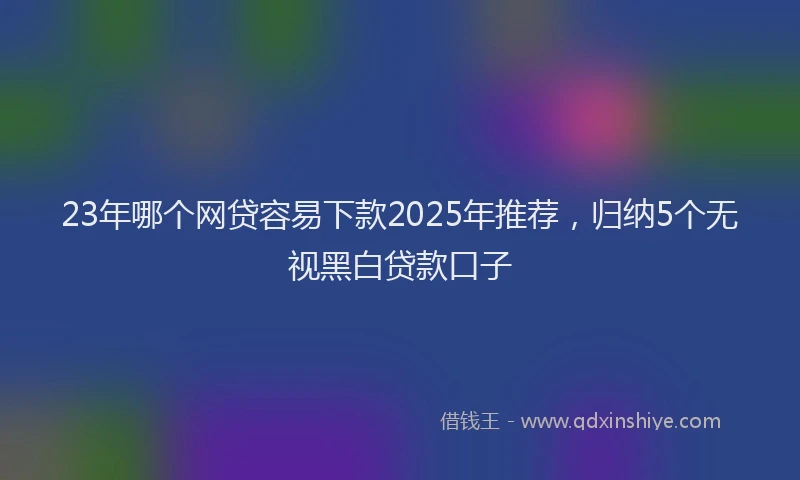 23年哪个网贷容易下款2025年推荐，归纳5个无视黑白贷款口子