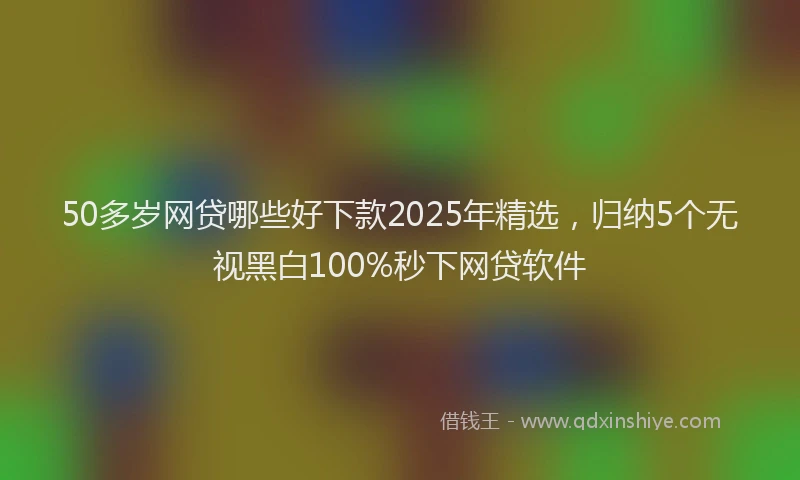 50多岁网贷哪些好下款2025年精选，归纳5个无视黑白100%秒下网贷软件