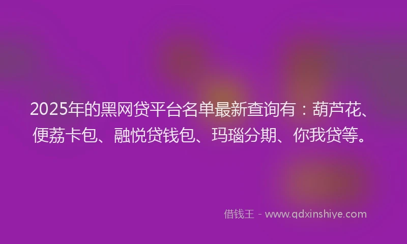 2025年的黑网贷平台名单最新查询有：葫芦花、便荔卡包、融悦贷钱包、玛瑙分期、你我贷等。