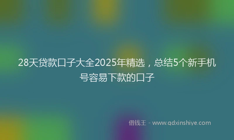 28天贷款口子大全2025年精选，总结5个新手机号容易下款的口子