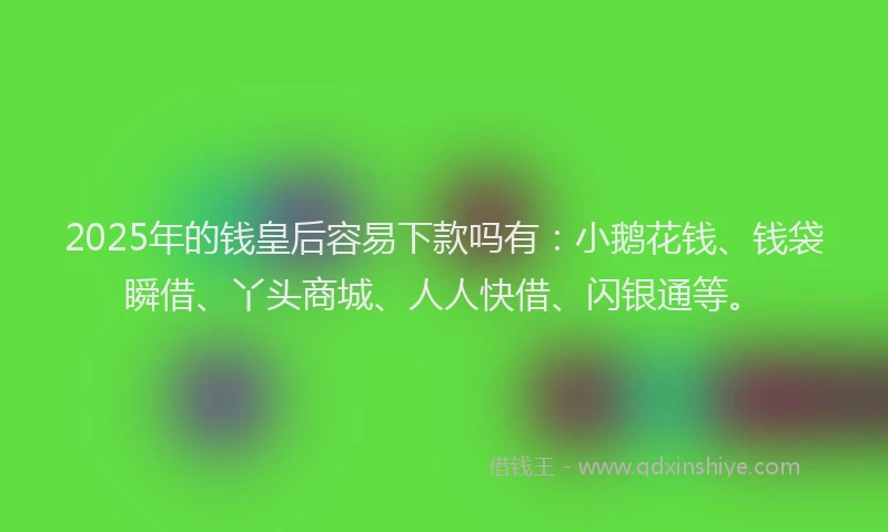 2025年的钱皇后容易下款吗有：小鹅花钱、钱袋瞬借、丫头商城、人人快借、闪银通等。